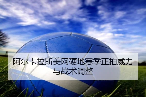 阿尔卡拉斯美网硬地赛季正拍威力与战术调整