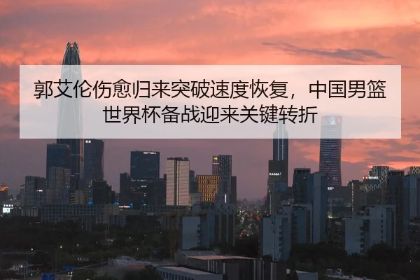 郭艾伦伤愈归来突破速度恢复，中国男篮世界杯备战迎来关键转折