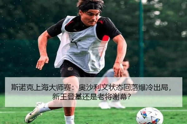 斯诺克上海大师赛：奥沙利文状态回落爆冷出局，新王登基还是老将谢幕？