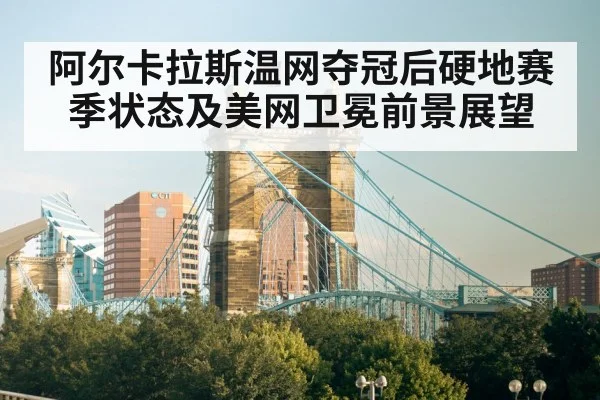 阿尔卡拉斯温网夺冠后硬地赛季状态及美网卫冕前景展望