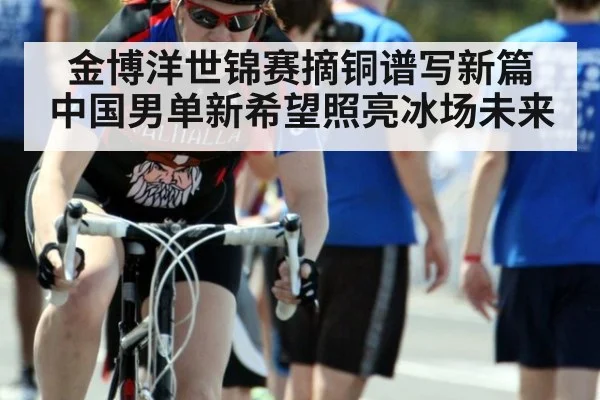 金博洋世锦赛摘铜谱写新篇 中国男单新希望照亮冰场未来