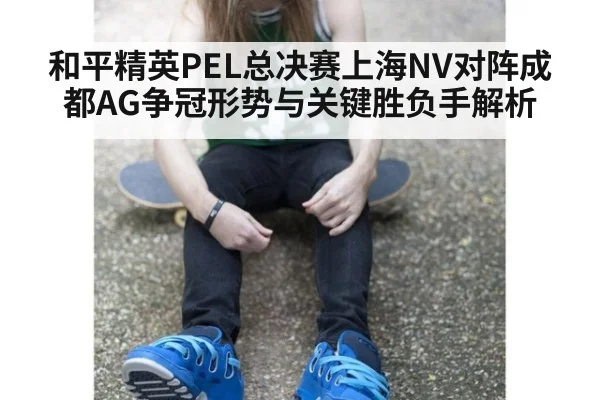 和平精英PEL总决赛上海NV对阵成都AG争冠形势与关键胜负手解析
